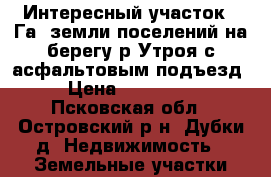 Интересный участок 2 Га. земли поселений на берегу р.Утроя с асфальтовым подъезд › Цена ­ 360 000 - Псковская обл., Островский р-н, Дубки д. Недвижимость » Земельные участки продажа   